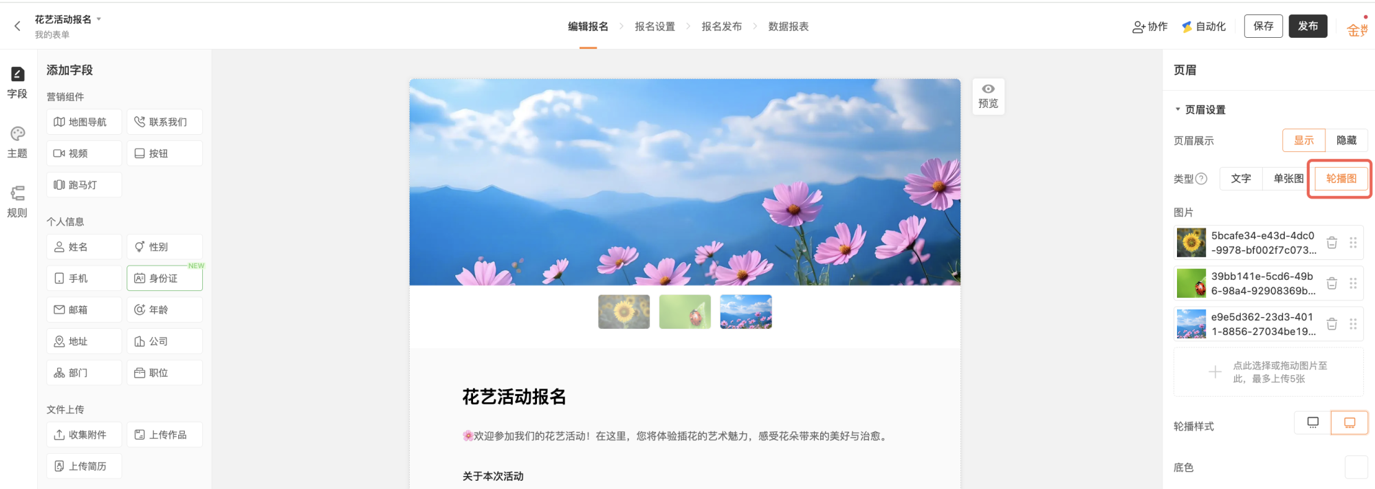 PC|表单编辑|页眉轮播图设置界面,顶部显示「花艺活动报名」主要操作页签包括「编辑报名」「报名设置」「报名发布」「数据报表」右上角显示「保存」「发布」「协作」「自动化」按钮,左侧为「添加字段」区分为营销组件个人信息文件上传等,中间表单预览区顶部显示大幅轮播图多张图片可切换下方显示活动介绍和报名说明轮播图下方显示缩略图预览支持多图切换,右侧显示「页眉设置」面板包含页眉展示可选择「显示」「隐藏」类型包括「文字」「单张图」「轮播图」当前选中「轮播图」,图片上传区已上传3张图片支持拖动排序和删除最多可上传5张轮播样式选择电脑手机底色选择