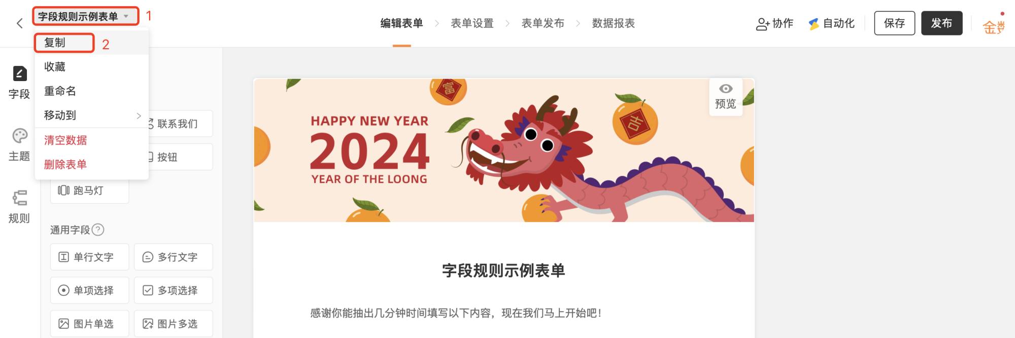 PC|表单编辑|字段规则示例表单编辑页面,顶部显示表单名称下拉菜单可进行表单相关操作,下拉菜单内容包含「复制」「收藏」「重命名」「移动到」「清空数据」「删除表单」等当前高亮「复制」,左侧显示表单编辑工具栏包含字段主题规则等模块支持添加多种字段类型如单行文字多行文字单项选择多项选择图片单选图片多选,右侧显示表单预览区展示表单头图2024龙年主题和表单标题描述,顶部显示「保存」「发布」按钮右上角显示「协作」「自动化」等主操作入口